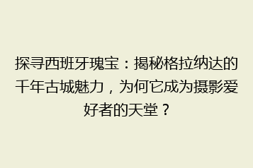 探寻西班牙瑰宝:揭秘格拉纳达的千年古城魅力,为何它成为摄影爱好者的天堂?