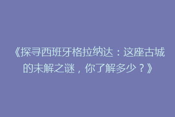 《探寻西班牙格拉纳达:这座古城的未解之谜,你了解多少?》