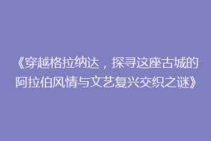 《穿越格拉纳达，探寻这座古城的阿拉伯风情与文艺复兴交织之谜》