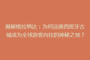揭秘格拉纳达：为何这座西班牙古城成为全球游客向往的神秘之地？