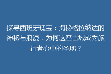 探寻西班牙瑰宝：揭秘格拉纳达的神秘与浪漫，为何这座古城成为旅行者心中的圣地？