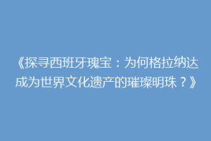 《探寻西班牙瑰宝：为何格拉纳达成为世界文化遗产的璀璨明珠？》