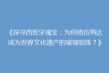 《探寻西班牙瑰宝:为何格拉纳达成为世界文化遗产的璀璨明珠?》