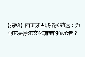 【揭秘】西班牙古城格拉纳达:为何它是摩尔文化瑰宝的传承者?