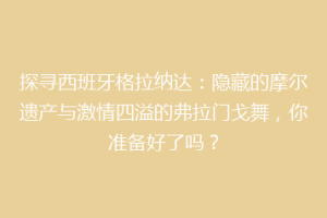 探寻西班牙格拉纳达：隐藏的摩尔遗产与激情四溢的弗拉门戈舞，你准备好了吗？
