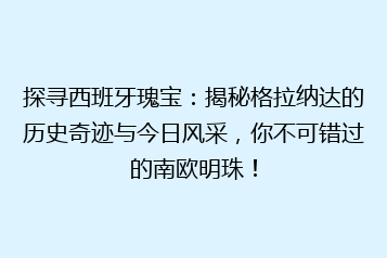 探寻西班牙瑰宝:揭秘格拉纳达的历史奇迹与今日风采,你不可错过的南欧明珠!