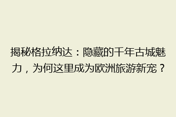 揭秘格拉纳达:隐藏的千年古城魅力,为何这里成为欧洲旅游新宠?