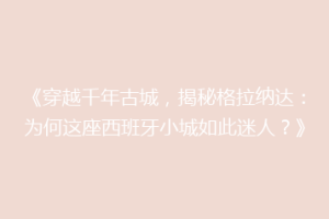 《穿越千年古城，揭秘格拉纳达：为何这座西班牙小城如此迷人？》