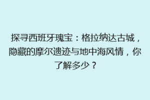 探寻西班牙瑰宝：格拉纳达古城，隐藏的摩尔遗迹与地中海风情，你了解多少？