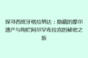 探寻西班牙格拉纳达：隐藏的摩尔遗产与绚烂阿尔罕布拉宫的秘密之旅