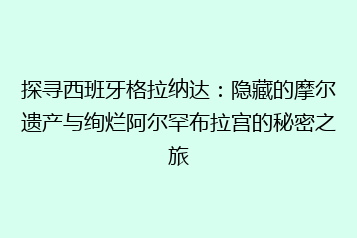 探寻西班牙格拉纳达：隐藏的摩尔遗产与绚烂阿尔罕布拉宫的秘密之旅