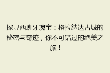 探寻西班牙瑰宝:格拉纳达古城的秘密与奇迹,你不可错过的绝美之旅!