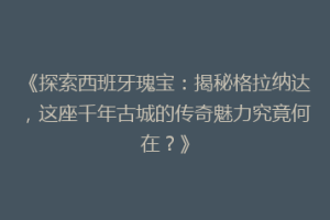 《探索西班牙瑰宝：揭秘格拉纳达，这座千年古城的传奇魅力究竟何在？》