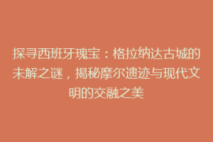 探寻西班牙瑰宝：格拉纳达古城的未解之谜，揭秘摩尔遗迹与现代文明的交融之美