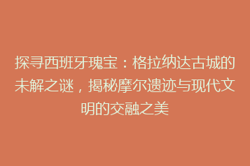 探寻西班牙瑰宝：格拉纳达古城的未解之谜，揭秘摩尔遗迹与现代文明的交融之美