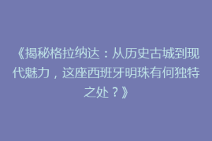 《揭秘格拉纳达：从历史古城到现代魅力，这座西班牙明珠有何独特之处？》