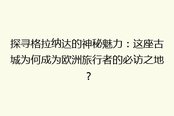 探寻格拉纳达的神秘魅力:这座古城为何成为欧洲旅行者的必访之地?