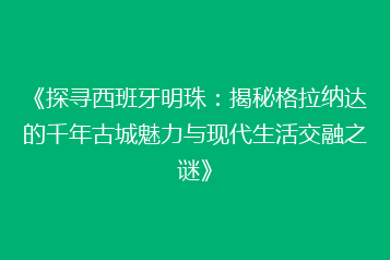 《探寻西班牙明珠：揭秘格拉纳达的千年古城魅力与现代生活交融之谜》