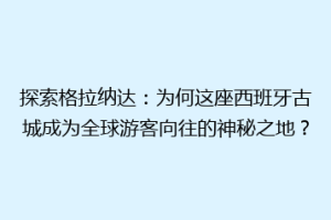 探索格拉纳达：为何这座西班牙古城成为全球游客向往的神秘之地？