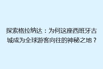 探索格拉纳达：为何这座西班牙古城成为全球游客向往的神秘之地？