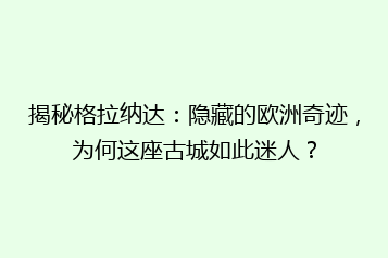 揭秘格拉纳达:隐藏的欧洲奇迹,为何这座古城如此迷人?