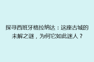 探寻西班牙格拉纳达：这座古城的未解之谜，为何它如此迷人？
