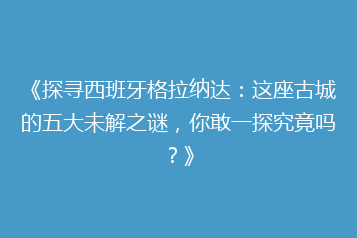 《探寻西班牙格拉纳达:这座古城的五大未解之谜,你敢一探究竟吗?》