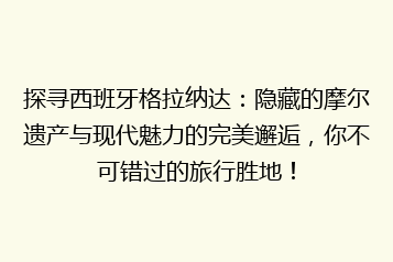 探寻西班牙格拉纳达:隐藏的摩尔遗产与现代魅力的完美邂逅,你不可错过的旅行胜地!