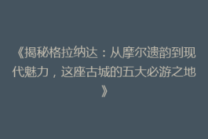 《揭秘格拉纳达：从摩尔遗韵到现代魅力，这座古城的五大必游之地》