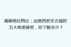 揭秘格拉纳达：这座西班牙古城的五大绝美秘密，你了解多少？