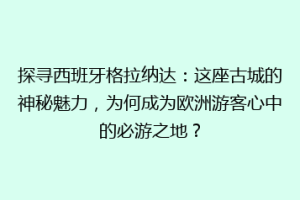 探寻西班牙格拉纳达：这座古城的神秘魅力，为何成为欧洲游客心中的必游之地？
