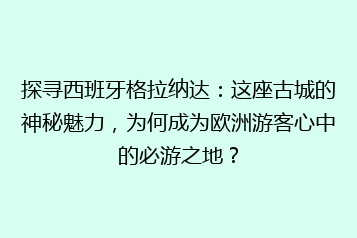 探寻西班牙格拉纳达:这座古城的神秘魅力,为何成为欧洲游客心中的必游之地?