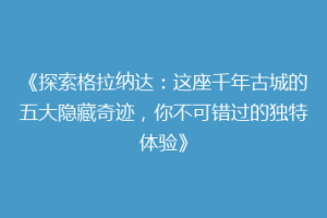 《探索格拉纳达：这座千年古城的五大隐藏奇迹，你不可错过的独特体验》