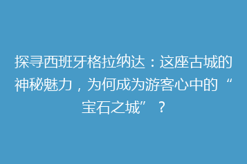 探寻西班牙格拉纳达:这座古城的神秘魅力,为何成为游客心中的“宝石之城”?