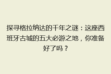探寻格拉纳达的千年之谜:这座西班牙古城的五大必游之地,你准备好了吗?