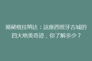 揭秘格拉纳达：这座西班牙古城的四大绝美奇迹，你了解多少？