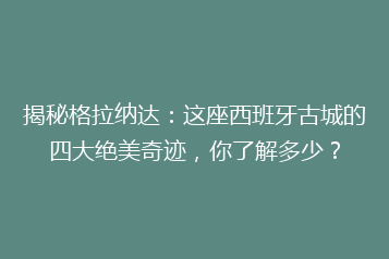 揭秘格拉纳达:这座西班牙古城的四大绝美奇迹,你了解多少?