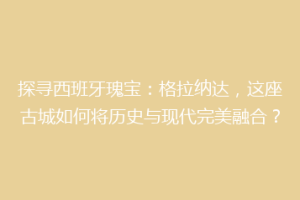 探寻西班牙瑰宝：格拉纳达，这座古城如何将历史与现代完美融合？
