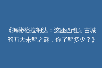 《揭秘格拉纳达:这座西班牙古城的五大未解之谜,你了解多少?》
