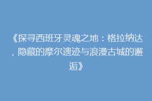 《探寻西班牙灵魂之地：格拉纳达，隐藏的摩尔遗迹与浪漫古城的邂逅》