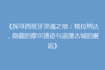 《探寻西班牙灵魂之地:格拉纳达,隐藏的摩尔遗迹与浪漫古城的邂逅》
