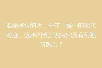 揭秘格拉纳达:千年古城中的现代奇迹,这座西班牙瑰宝究竟有何独特魅力?