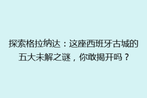 探索格拉纳达：这座西班牙古城的五大未解之谜，你敢揭开吗？