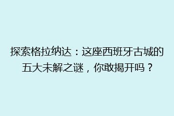 探索格拉纳达:这座西班牙古城的五大未解之谜,你敢揭开吗?