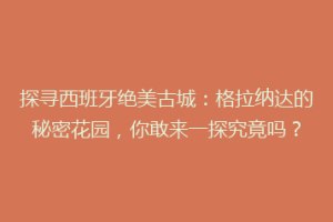 探寻西班牙绝美古城：格拉纳达的秘密花园，你敢来一探究竟吗？