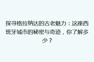 探寻格拉纳达的古老魅力：这座西班牙城市的秘密与奇迹，你了解多少？