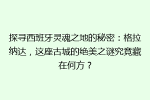 探寻西班牙灵魂之地的秘密：格拉纳达，这座古城的绝美之谜究竟藏在何方？