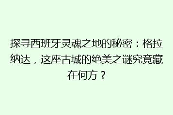 探寻西班牙灵魂之地的秘密：格拉纳达，这座古城的绝美之谜究竟藏在何方？