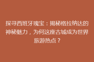 探寻西班牙瑰宝：揭秘格拉纳达的神秘魅力，为何这座古城成为世界旅游热点？
