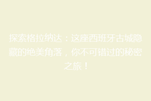 探索格拉纳达：这座西班牙古城隐藏的绝美角落，你不可错过的秘密之旅！